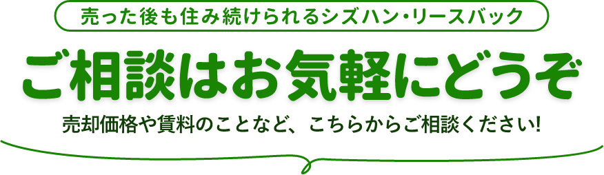 売った後も住み続けられるシズハン・リースバック ご相談はお気軽にどうぞ 売却価格や賃料のことなど、こちらからご相談ください！