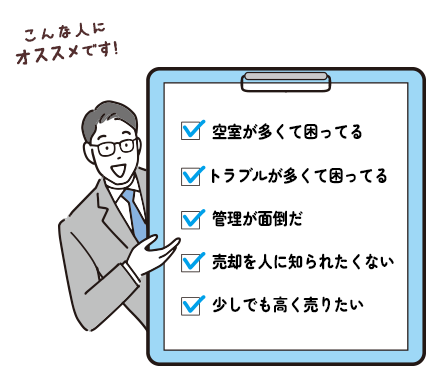 こんな人にオススメです! 空室が多くて困ってる / トラブルが多くて困ってる / 管理が面倒だ / 売却を人に知られたくない / 少しでも高く売りたい